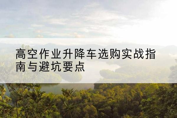 罗湖升降车怎么选-高空作业升降车选购实战指南与避坑要点