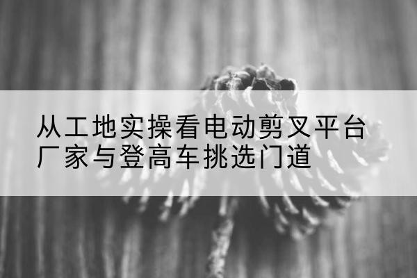 罗湖电动剪叉升降平台厂家-从工地实操看电动剪叉平台厂家与登高车挑选门道