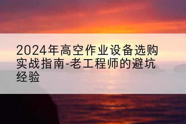 罗湖高空作业升降机厂家推荐-2024年高空作业设备选购实战指南-老工程师的避坑经验