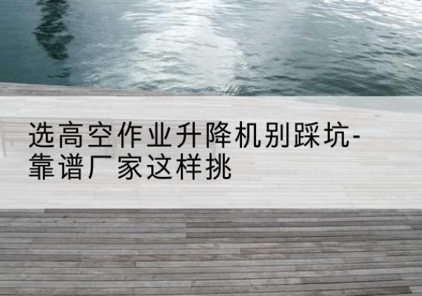 罗湖剪叉式升降机厂家-选高空作业升降机别踩坑-靠谱厂家这样挑