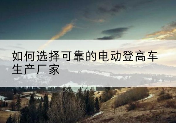 罗湖电动登高车厂家-如何选择可靠的电动登高车生产厂家