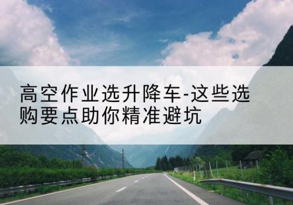 罗湖升降车厂家-高空作业选升降车-这些选购要点助你*避坑