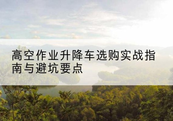 罗湖升降车怎么选-高空作业升降车选购实战指南与避坑要点