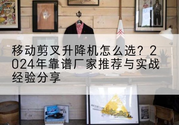 罗湖升降平台厂家推荐-移动剪叉升降机怎么选？2024年靠谱厂家推荐与实战经验分享